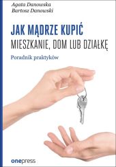 Jak mądrze kupić mieszkanie, dom lub działkę. Poradnik praktyków Jak mądrze kupić mieszkanie, dom lub działkę. Poradnik praktyków