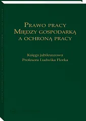 Prawo pracy. Między gospodarką a ochroną pracy. Księga jubileuszowa Profesora Ludwika Florka