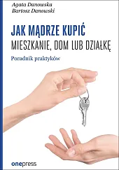 Jak mądrze kupić mieszkanie, dom lub działkę. Poradnik praktyków Jak mądrze kupić mieszkanie, dom lub działkę. Poradnik praktyków