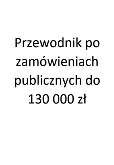 Przewodnik po zamówieniach publicznych do 130 000 zł Przewodnik po zamówieniach publicznych do 130 000 zł