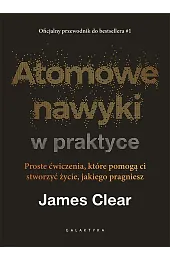 Atomowe nawyki w praktyce. Proste ćwiczenia, które pomogą ci stworzyć życie, jakiego pragniesz
